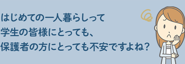 はじめての一人暮らしって学生の皆様にとっても、保護者の方にとっても不安ですよね？