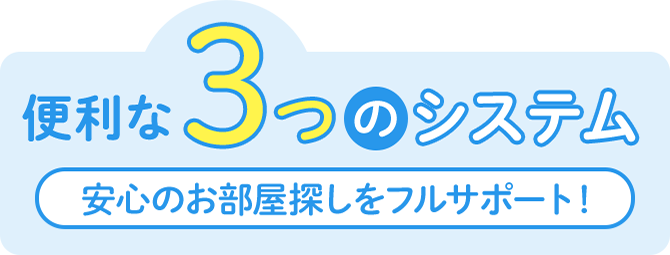 便利な3つのシステム 安心のお部屋探しをフルサポート！